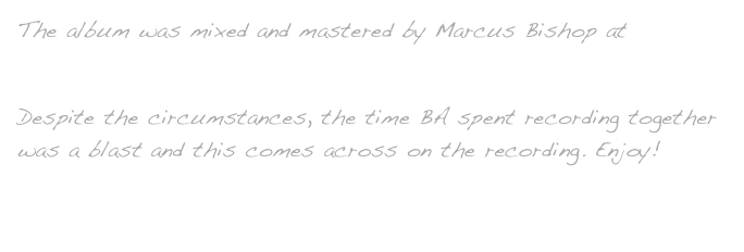 The album was mixed and mastered by Marcus Bishop at Quantum Leap Studios
Despite the circumstances, the time BA spent recording together was a blast and this comes across on the recording. Enjoy!
