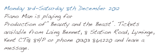 Monday 3rd-Saturday 8th December 2012
Piano Man is playing for Lyminge Dramatic Society’s Production of “Beauty and the Beast”. Tickets available from Laing Bennet, 8 Station Road, Lyminge, Kent CT18 8HP or phone 01303 864220 and leave a message.