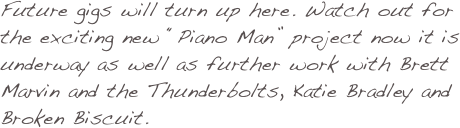 Future gigs will turn up here. Watch out for the exciting new “Piano Man” project now it is underway as well as further work with Brett Marvin and the Thunderbolts, Katie Bradley and Broken Biscuit. 